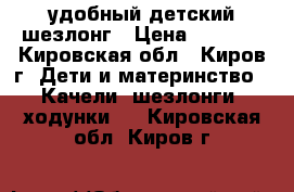 удобный детский шезлонг › Цена ­ 1 000 - Кировская обл., Киров г. Дети и материнство » Качели, шезлонги, ходунки   . Кировская обл.,Киров г.